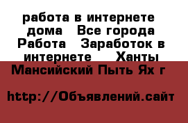 работа в интернете, дома - Все города Работа » Заработок в интернете   . Ханты-Мансийский,Пыть-Ях г.